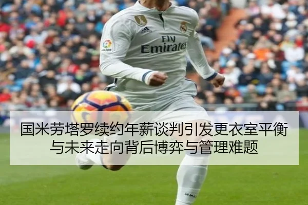 国米劳塔罗续约年薪谈判引发更衣室平衡与未来走向背后博弈与管理难题