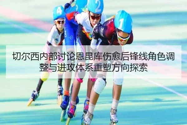 切尔西内部讨论恩昆库伤愈后锋线角色调整与进攻体系重塑方向探索