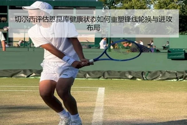 切尔西评估恩昆库健康状态如何重塑锋线轮换与进攻布局