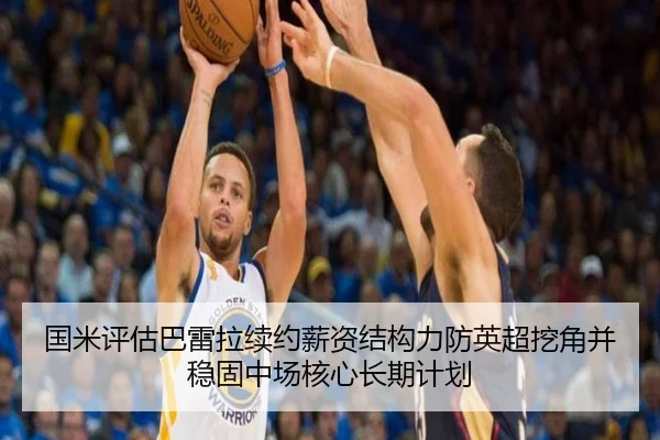 国米评估巴雷拉续约薪资结构力防英超挖角并稳固中场核心长期计划