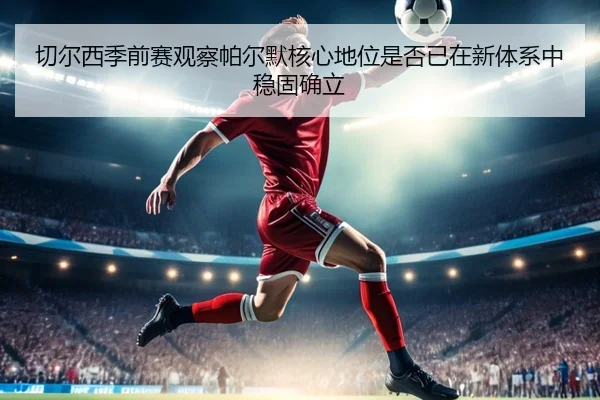 切尔西季前赛观察帕尔默核心地位是否已在新体系中稳固确立