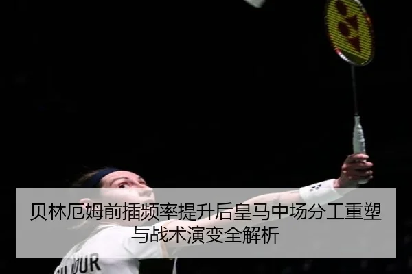 贝林厄姆前插频率提升后皇马中场分工重塑与战术演变全解析
