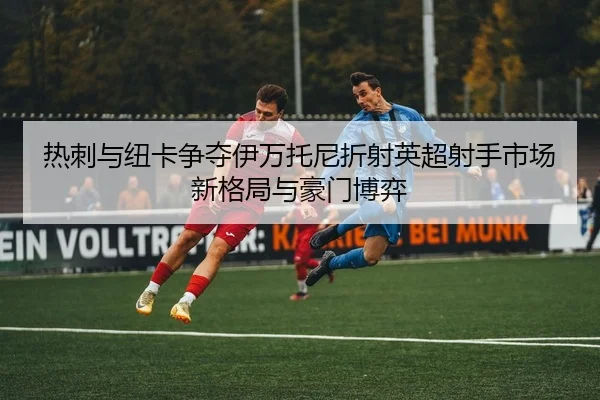 热刺与纽卡争夺伊万托尼折射英超射手市场新格局与豪门博弈