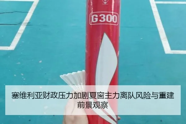 塞维利亚财政压力加剧夏窗主力离队风险与重建前景观察